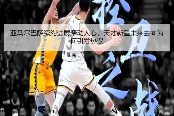 亚马尔巴萨续约进展牵动人心，天才新星未来去向为何引发热议