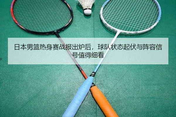 日本男篮热身赛战报出炉后，球队状态起伏与阵容信号值得细看